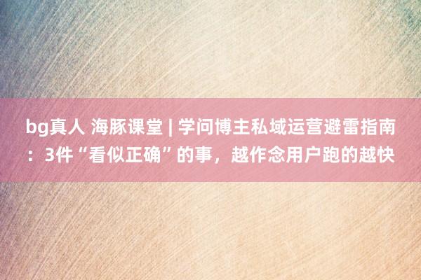 bg真人 海豚课堂 | 学问博主私域运营避雷指南：3件“看似正确”的事，越作念用户跑的越快