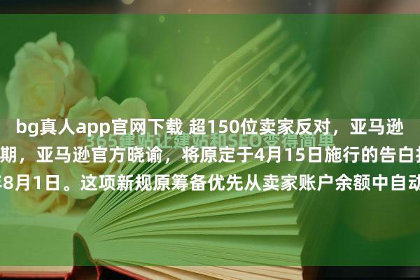 bg真人app官网下载 超150位卖家反对，亚马逊告白新规再延期到8月份近期，亚马逊官方晓谕，将原定于4月15日施行的告白扣款新规推迟至2026年8月1日。这项新规原筹备优先从卖家账户余额中自动扣除告徒然，此举激勉了以“Million Dollar Sellers”社群为代表的卖家群体强横反对，卓越150位卖...