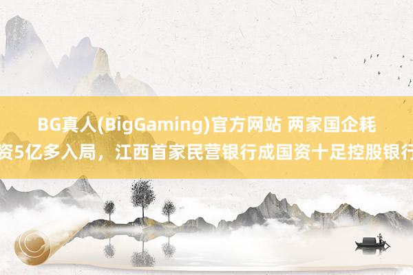 BG真人(BigGaming)官方网站 两家国企耗资5亿多入局，江西首家民营银行成国资十足控股银行