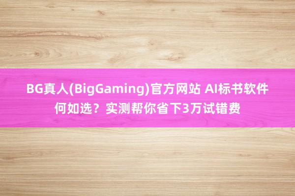 BG真人(BigGaming)官方网站 AI标书软件何如选？实测帮你省下3万试错费