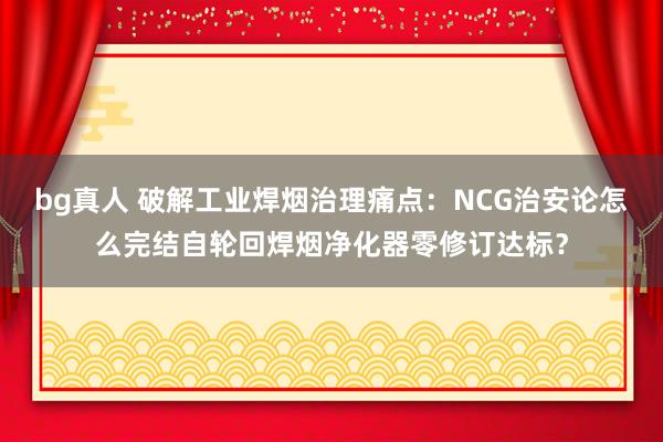 bg真人 破解工业焊烟治理痛点：NCG治安论怎么完结自轮回焊烟净化器零修订达标？