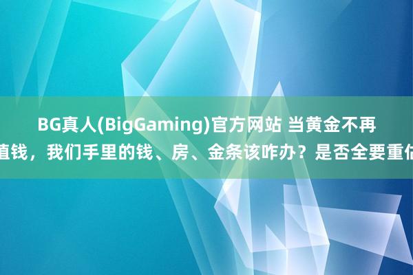 BG真人(BigGaming)官方网站 当黄金不再值钱，我们手里的钱、房、金条该咋办？是否全要重估