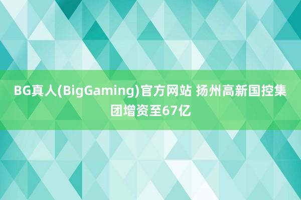 BG真人(BigGaming)官方网站 扬州高新国控集团增资至67亿