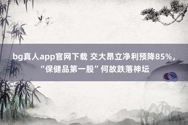 bg真人app官网下载 交大昂立净利预降85%，“保健品第一股”何故跌落神坛
