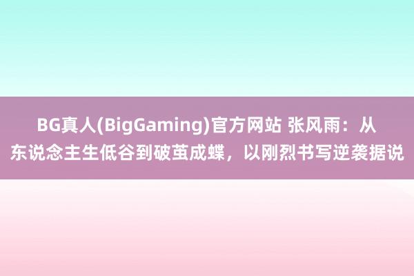 BG真人(BigGaming)官方网站 张风雨：从东说念主生低谷到破茧成蝶，以刚烈书写逆袭据说