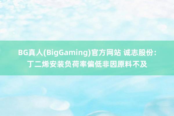 BG真人(BigGaming)官方网站 诚志股份：丁二烯安装负荷率偏低非因原料不及