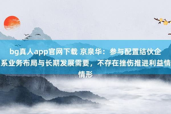 bg真人app官网下载 京泉华：参与配置结伙企业系业务布局与长期发展需要，不存在挫伤推进利益情形