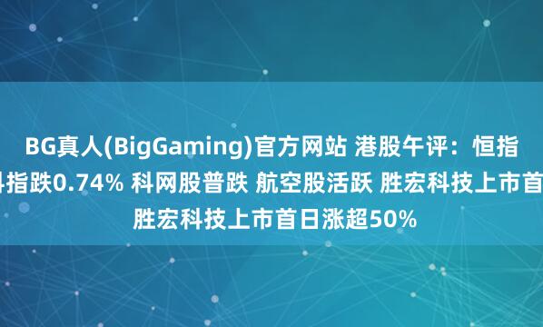 BG真人(BigGaming)官方网站 港股午评：恒指涨0.13% 科指跌0.74% 科网股普跌 航空股活跃 胜宏科技上市首日涨超50%