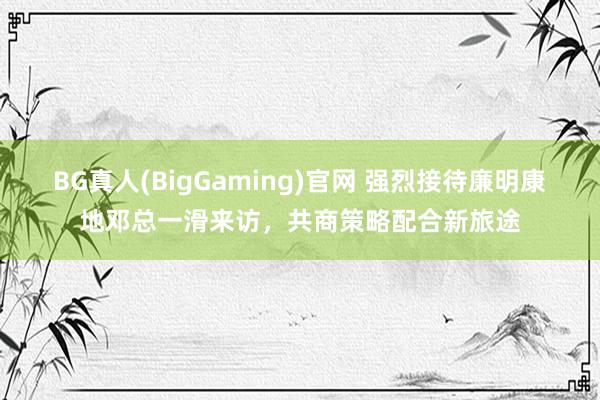 BG真人(BigGaming)官网 强烈接待廉明康地邓总一滑来访，共商策略配合新旅途