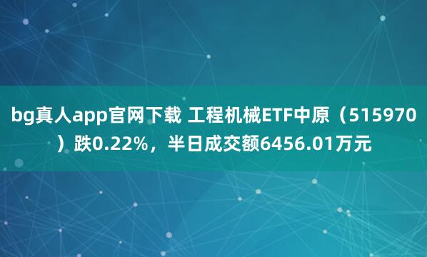 bg真人app官网下载 工程机械ETF中原（515970）跌0.22%，半日成交额6456.01万元