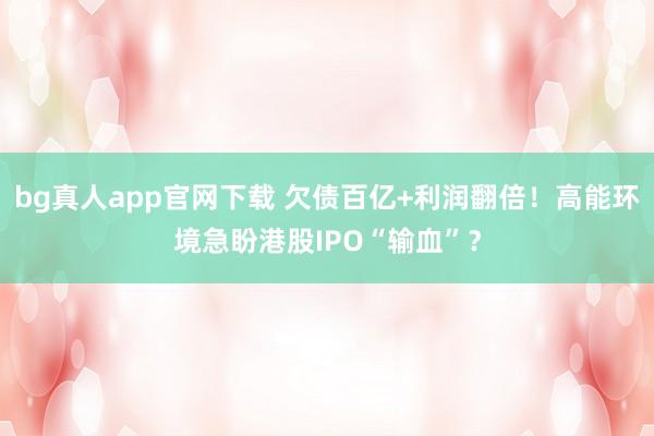 bg真人app官网下载 欠债百亿+利润翻倍！高能环境急盼港股IPO“输血”？