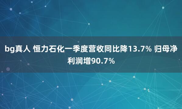 bg真人 恒力石化一季度营收同比降13.7% 归母净利润增90.7%