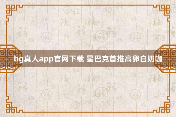 bg真人app官网下载 星巴克首推高卵白奶咖