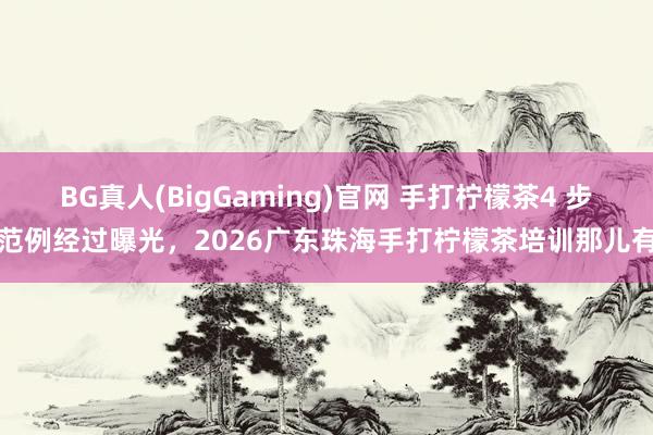 BG真人(BigGaming)官网 手打柠檬茶4 步范例经过曝光，2026广东珠海手打柠檬茶培训那儿有