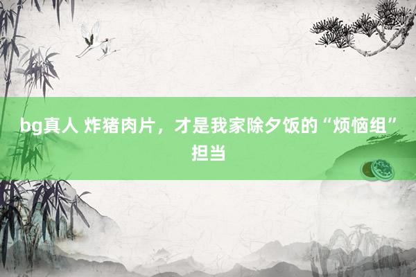 bg真人 炸猪肉片，才是我家除夕饭的“烦恼组”担当