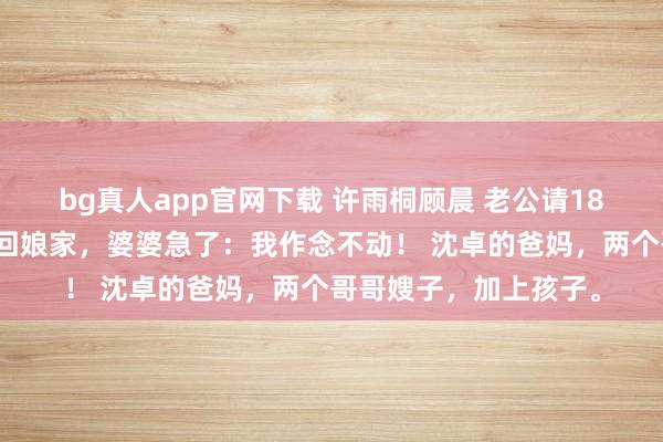 bg真人app官网下载 许雨桐顾晨 老公请18东谈主逼我下厨？我回娘家，婆婆急了：我作念不动！ 沈卓的爸妈，两个哥哥嫂子，加上孩子。