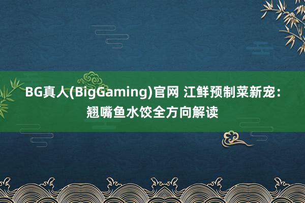 BG真人(BigGaming)官网 江鲜预制菜新宠：翘嘴鱼水饺全方向解读
