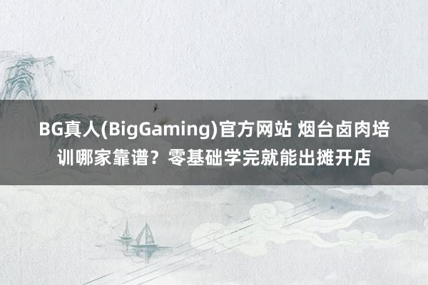 BG真人(BigGaming)官方网站 烟台卤肉培训哪家靠谱？零基础学完就能出摊开店