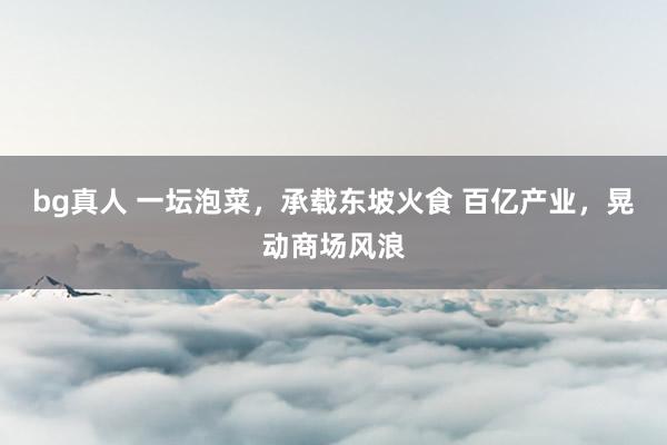 bg真人 一坛泡菜，承载东坡火食 百亿产业，晃动商场风浪