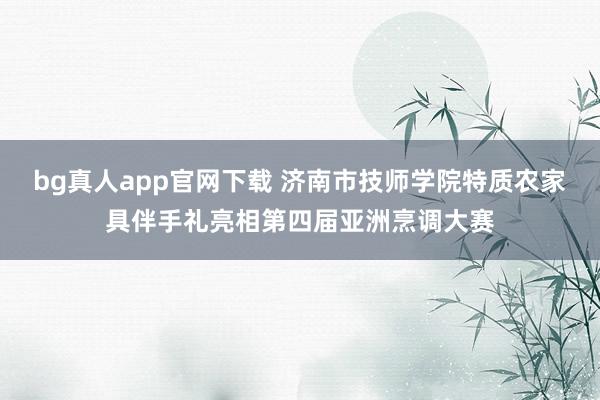 bg真人app官网下载 济南市技师学院特质农家具伴手礼亮相第四届亚洲烹调大赛