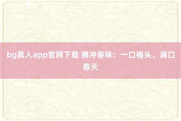 bg真人app官网下载 腾冲春味：一口椿头，满口春天