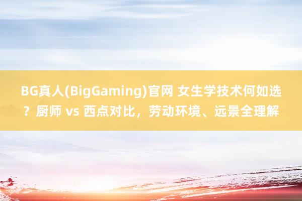 BG真人(BigGaming)官网 女生学技术何如选？厨师 vs 西点对比，劳动环境、远景全理解