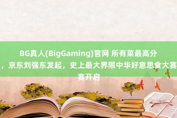 BG真人(BigGaming)官网 所有菜最高分百万，京东刘强东发起，史上最大界限中华好意思食大赛开启