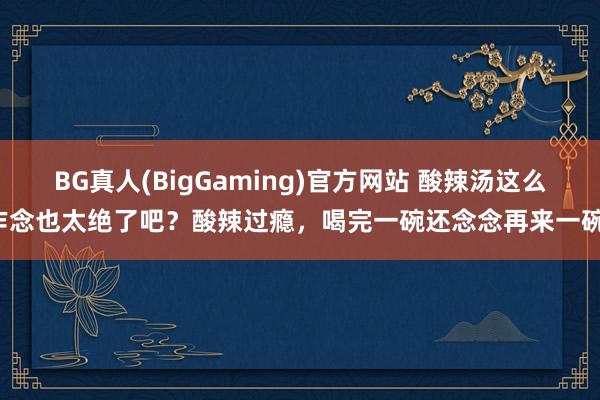 BG真人(BigGaming)官方网站 酸辣汤这么作念也太绝了吧？酸辣过瘾，喝完一碗还念念再来一碗！