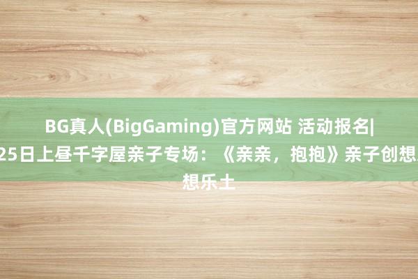 BG真人(BigGaming)官方网站 活动报名|4月25日上昼千字屋亲子专场：《亲亲，抱抱》亲子创想乐土