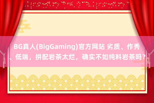 BG真人(BigGaming)官方网站 劣质、作秀、低端，拼配岩茶太烂，确实不如纯料岩茶吗？