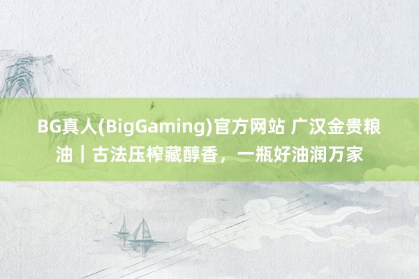 BG真人(BigGaming)官方网站 广汉金贵粮油｜古法压榨藏醇香，一瓶好油润万家