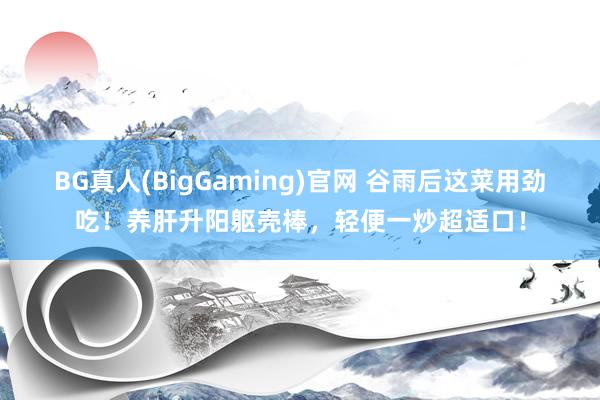 BG真人(BigGaming)官网 谷雨后这菜用劲吃！养肝升阳躯壳棒，轻便一炒超适口！