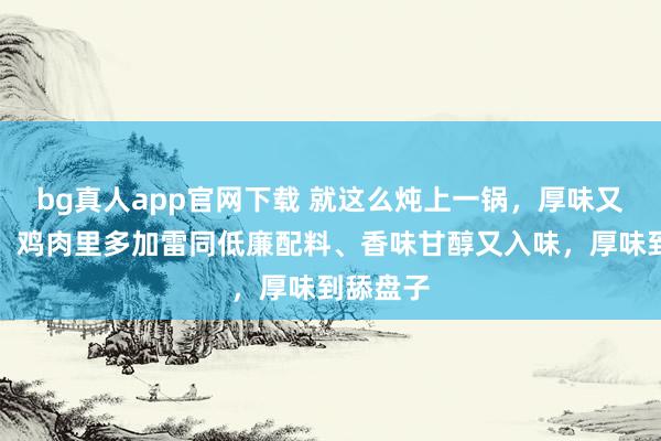 bg真人app官网下载 就这么炖上一锅，厚味又好作念！鸡肉里多加雷同低廉配料、香味甘醇又入味，厚味到舔盘子