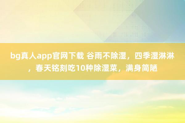 bg真人app官网下载 谷雨不除湿，四季湿淋淋，春天铭刻吃10种除湿菜，满身简陋