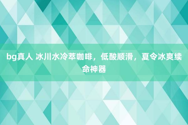 bg真人 冰川水冷萃咖啡，低酸顺滑，夏令冰爽续命神器