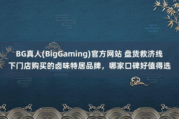 BG真人(BigGaming)官方网站 盘货救济线下门店购买的卤味特居品牌，哪家口碑好值得选