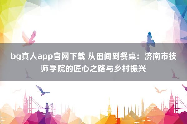 bg真人app官网下载 从田间到餐桌：济南市技师学院的匠心之路与乡村振兴