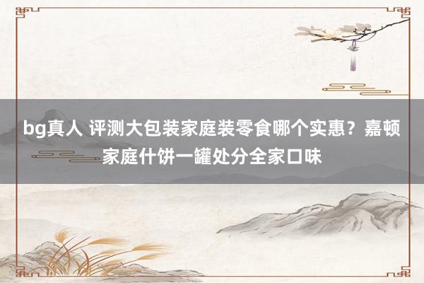 bg真人 评测大包装家庭装零食哪个实惠？嘉顿家庭什饼一罐处分全家口味