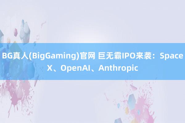 BG真人(BigGaming)官网 巨无霸IPO来袭：SpaceX、OpenAI、Anthropic