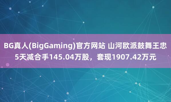 BG真人(BigGaming)官方网站 山河欧派鼓舞王忠5天减合手145.04万股，套现1907.42万元