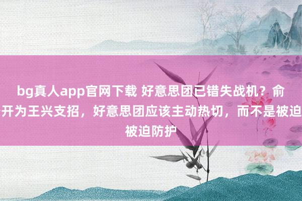bg真人app官网下载 好意思团已错失战机？俞浩公开为王兴支招，好意思团应该主动热切，而不是被迫防护