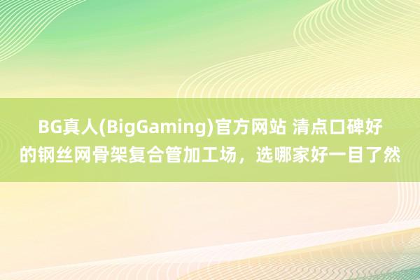 BG真人(BigGaming)官方网站 清点口碑好的钢丝网骨架复合管加工场，选哪家好一目了然