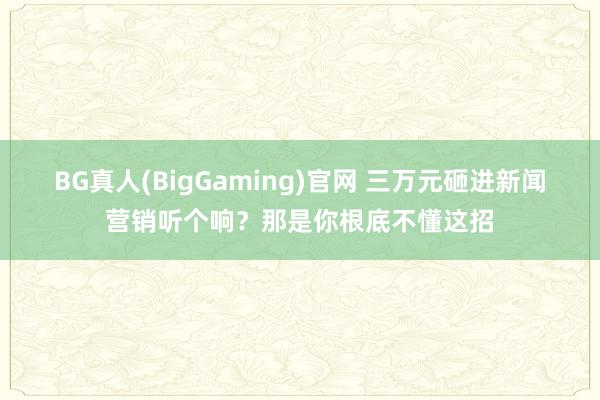BG真人(BigGaming)官网 三万元砸进新闻营销听个响？那是你根底不懂这招