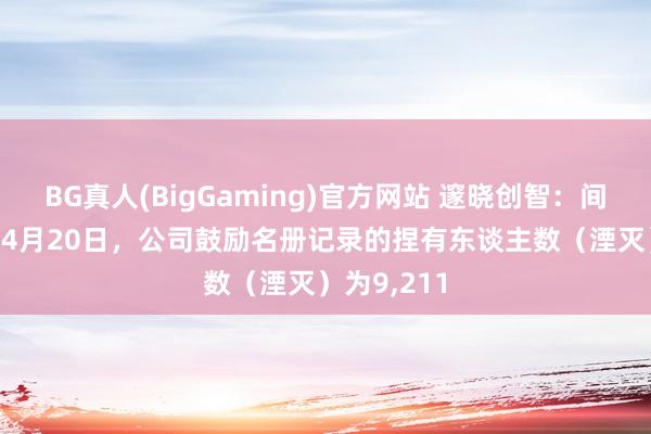 BG真人(BigGaming)官方网站 邃晓创智：间隔2026年4月20日，公司鼓励名册记录的捏有东谈主数（湮灭）为9，211
