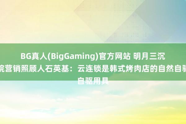 BG真人(BigGaming)官方网站 明月三沉商学院营销照顾人石英基：云连锁是韩式烤肉店的自然自驱用具
