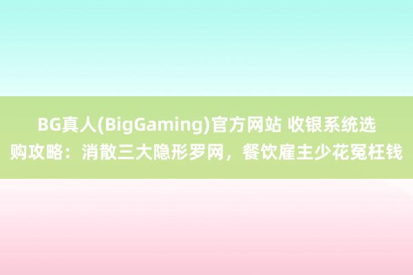 BG真人(BigGaming)官方网站 收银系统选购攻略：消散三大隐形罗网，餐饮雇主少花冤枉钱