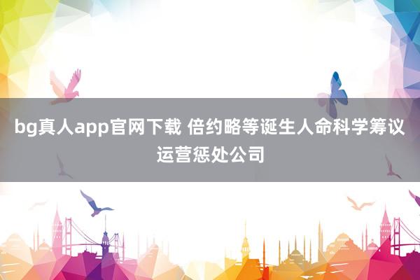 bg真人app官网下载 倍约略等诞生人命科学筹议运营惩处公司