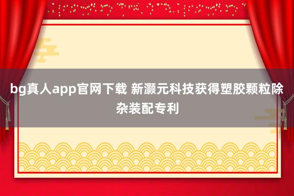 bg真人app官网下载 新灏元科技获得塑胶颗粒除杂装配专利