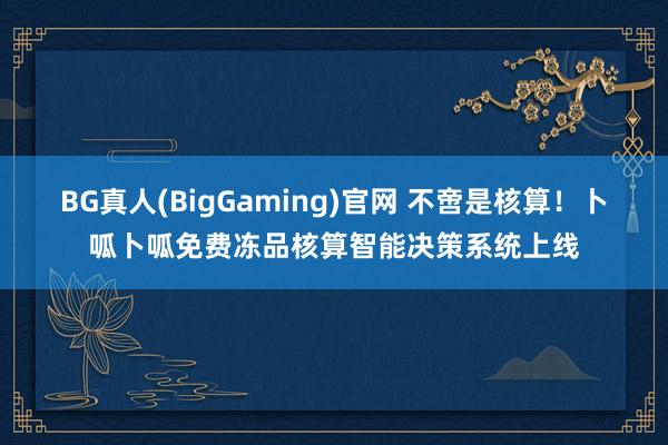 BG真人(BigGaming)官网 不啻是核算！卜呱卜呱免费冻品核算智能决策系统上线