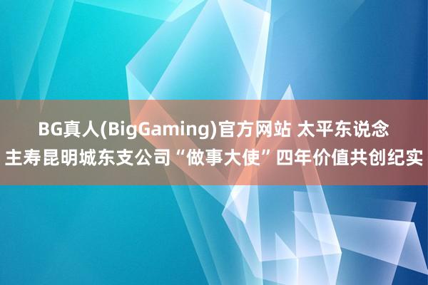 BG真人(BigGaming)官方网站 太平东说念主寿昆明城东支公司“做事大使”四年价值共创纪实